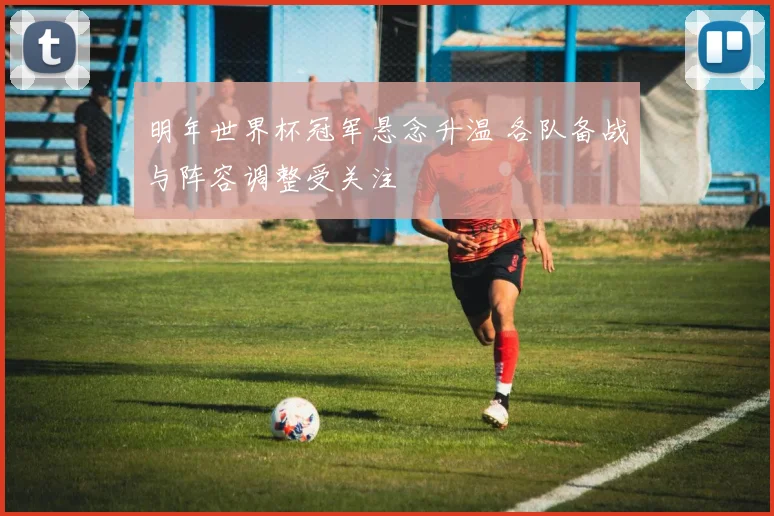 明年世界杯冠军悬念升温 各队备战与阵容调整受关注