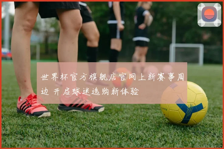 世界杯官方旗舰店官网上新赛事周边 开启球迷选购新体验