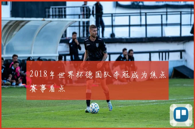 2018年世界杯德国队夺冠成为焦点赛事看点