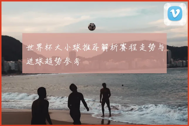 世界杯大小球推荐解析赛程走势与进球趋势参考