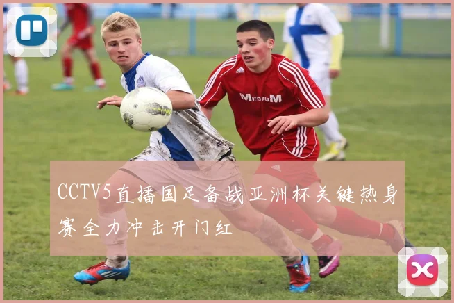 CCTV5直播国足备战亚洲杯关键热身赛全力冲击开门红