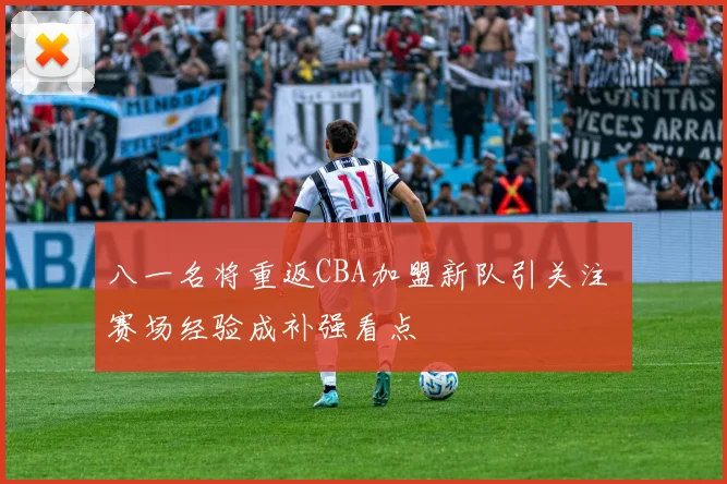 八一名将重返CBA加盟新队引关注 赛场经验成补强看点