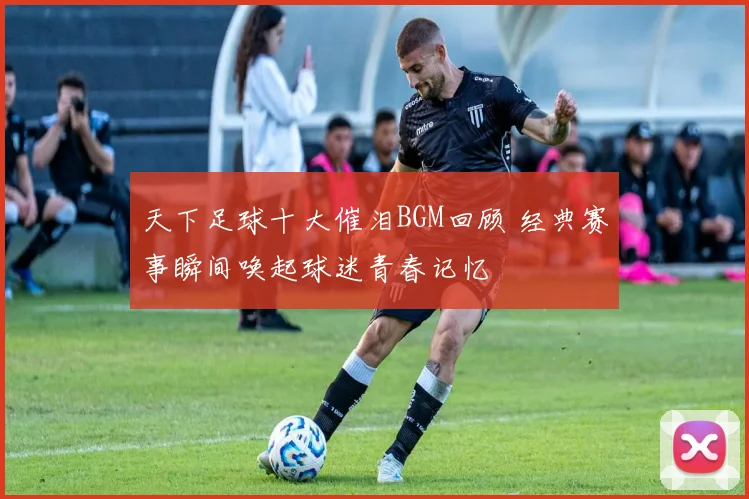 天下足球十大催泪BGM回顾 经典赛事瞬间唤起球迷青春记忆