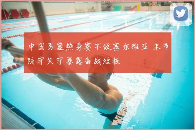中国男篮热身赛不敌塞尔维亚 末节防守失守暴露备战短板