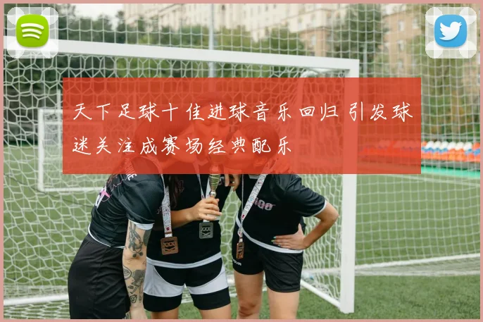 天下足球十佳进球音乐回归 引发球迷关注成赛场经典配乐
