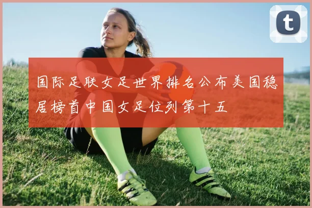 国际足联女足世界排名公布美国稳居榜首中国女足位列第十五