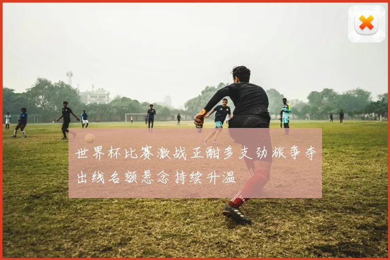 世界杯比赛激战正酣多支劲旅争夺出线名额悬念持续升温