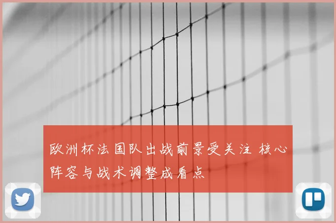 欧洲杯法国队出战前景受关注 核心阵容与战术调整成看点