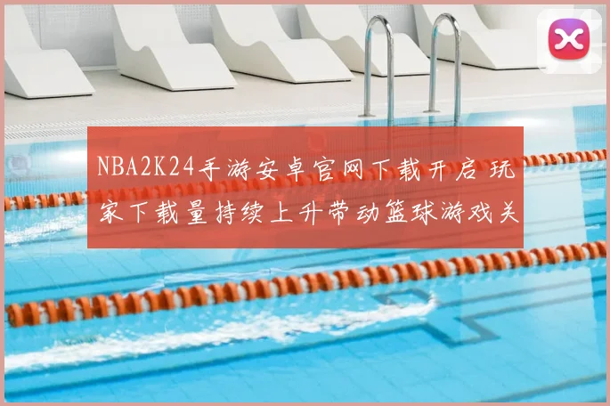 NBA2K24手游安卓官网下载开启 玩家下载量持续上升带动篮球游戏关注度提升