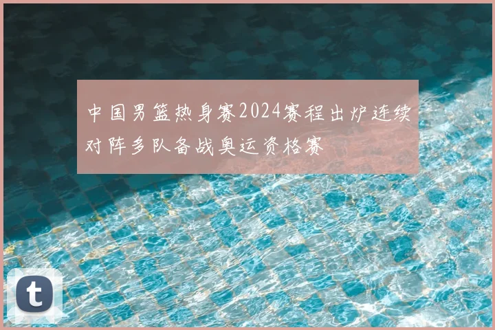 中国男篮热身赛2024赛程出炉连续对阵多队备战奥运资格赛