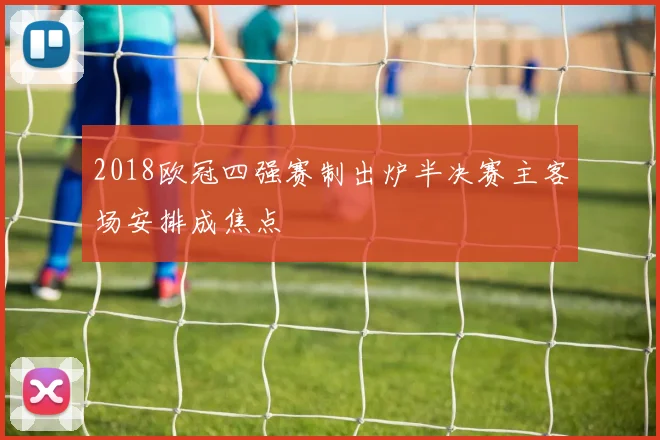 2018欧冠四强赛制出炉半决赛主客场安排成焦点