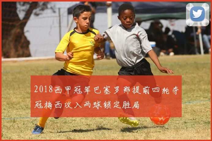 2018西甲冠军巴塞罗那提前四轮夺冠梅西攻入两球锁定胜局