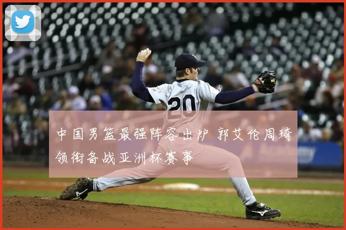 中国男篮最强阵容出炉 郭艾伦周琦领衔备战亚洲杯赛事