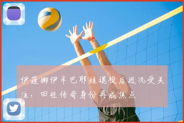 伊莲娜伊辛巴耶娃退役后近况受关注，田径传奇身份再成焦点
