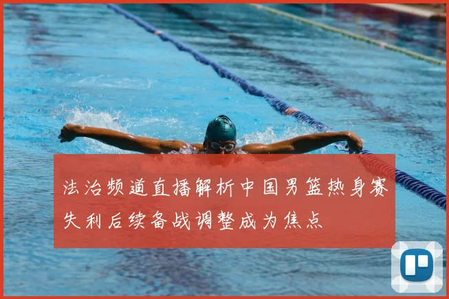 法治频道直播解析中国男篮热身赛失利后续备战调整成为焦点