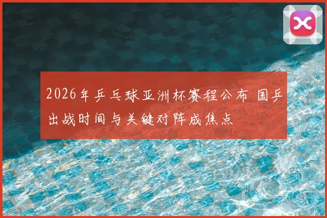 2026年乒乓球亚洲杯赛程公布 国乒出战时间与关键对阵成焦点