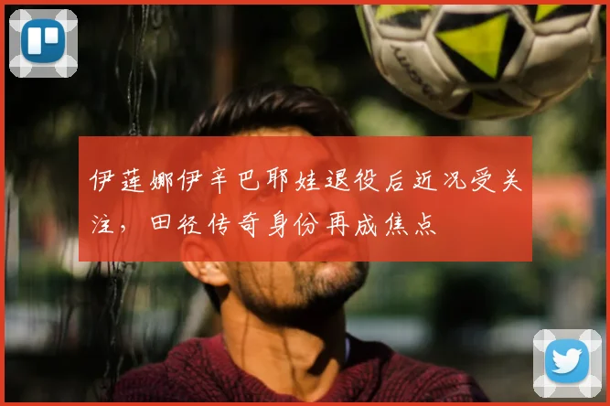 伊莲娜伊辛巴耶娃退役后近况受关注，田径传奇身份再成焦点
