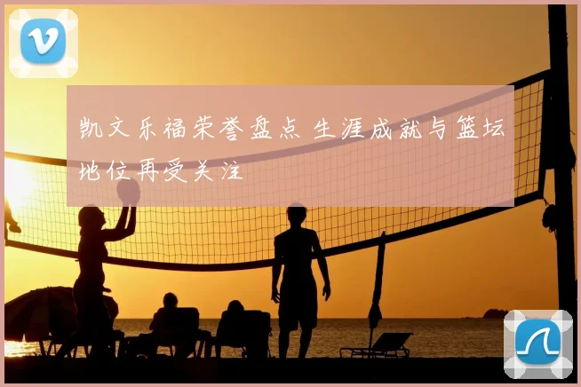 凯文乐福荣誉盘点 生涯成就与篮坛地位再受关注