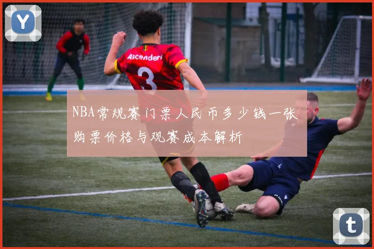 NBA常规赛门票人民币多少钱一张 购票价格与观赛成本解析
