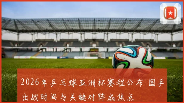 2026年乒乓球亚洲杯赛程公布 国乒出战时间与关键对阵成焦点