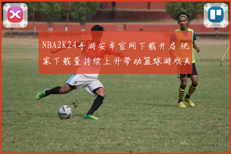 NBA2K24手游安卓官网下载开启 玩家下载量持续上升带动篮球游戏关注度提升