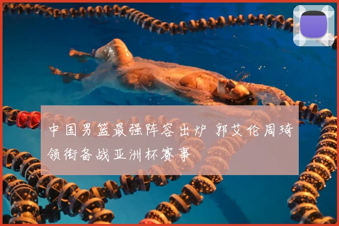 中国男篮最强阵容出炉 郭艾伦周琦领衔备战亚洲杯赛事