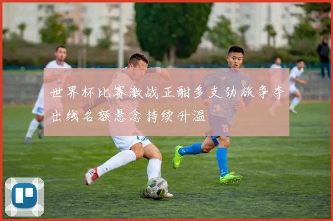 世界杯比赛激战正酣多支劲旅争夺出线名额悬念持续升温