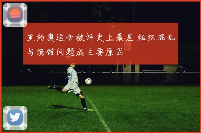 里约奥运会被评史上最差 组织混乱与场馆问题成主要原因