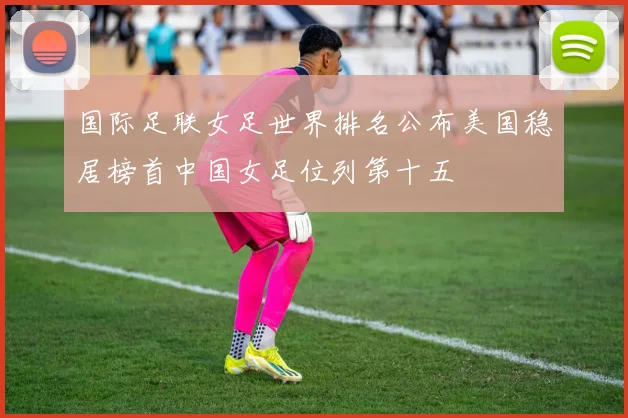 国际足联女足世界排名公布美国稳居榜首中国女足位列第十五