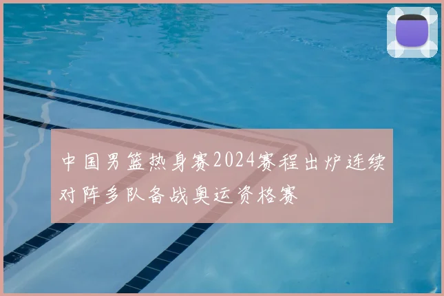 中国男篮热身赛2024赛程出炉连续对阵多队备战奥运资格赛