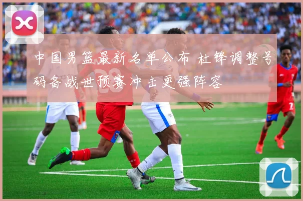 中国男篮最新名单公布 杜锋调整号码备战世预赛冲击更强阵容