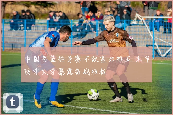 中国男篮热身赛不敌塞尔维亚 末节防守失守暴露备战短板